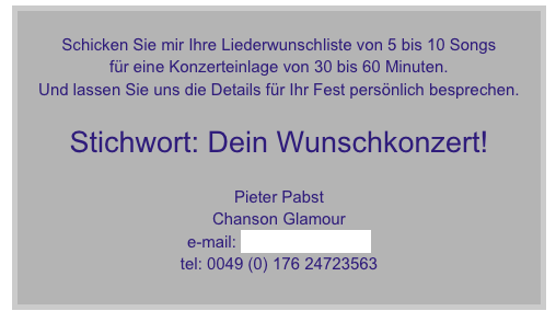 
Schicken Sie mir Ihre Liederwunschliste von 5 bis 10 Songs
für eine Konzerteinlage von 30 bis 60 Minuten.
Und lassen Sie uns die Details für Ihr Fest persönlich besprechen.
 
Stichwort: Dein Wunschkonzert!

Pieter Pabst
Chanson Glamour
e-mail: info@ad-audio.de
tel: 0049 (0) 176 24723563


D


D