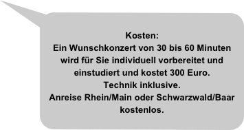 
Kosten:
Ein Wunschkonzert von 30 bis 60 Minuten wird für Sie individuell vorbereitet und einstudiert und kostet 300 Euro.
Technik inklusive.
Anreise Rhein/Main oder Schwarzwald/Baar kostenlos.

